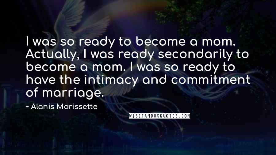 Alanis Morissette Quotes: I was so ready to become a mom. Actually, I was ready secondarily to become a mom. I was so ready to have the intimacy and commitment of marriage.