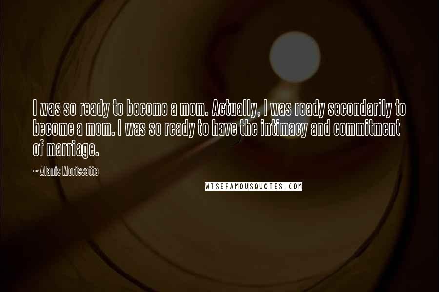 Alanis Morissette Quotes: I was so ready to become a mom. Actually, I was ready secondarily to become a mom. I was so ready to have the intimacy and commitment of marriage.