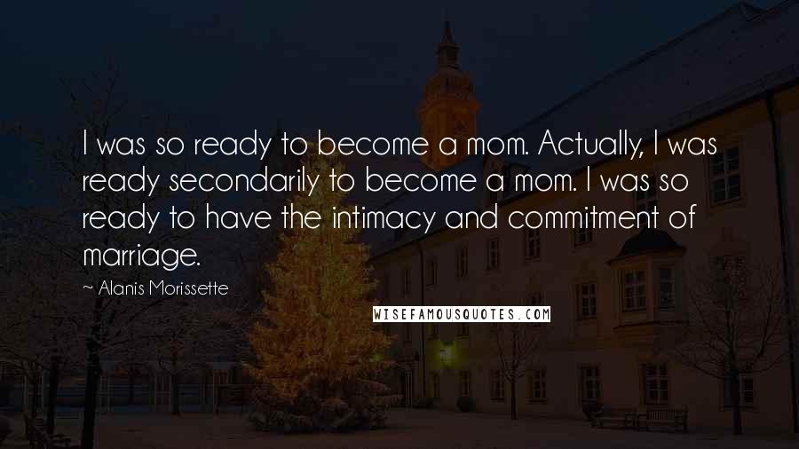 Alanis Morissette Quotes: I was so ready to become a mom. Actually, I was ready secondarily to become a mom. I was so ready to have the intimacy and commitment of marriage.