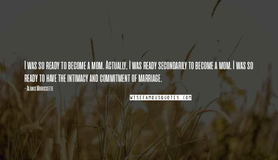 Alanis Morissette Quotes: I was so ready to become a mom. Actually, I was ready secondarily to become a mom. I was so ready to have the intimacy and commitment of marriage.