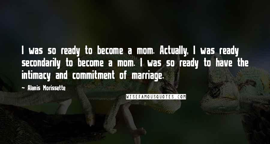 Alanis Morissette Quotes: I was so ready to become a mom. Actually, I was ready secondarily to become a mom. I was so ready to have the intimacy and commitment of marriage.