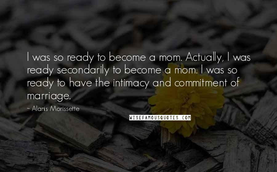 Alanis Morissette Quotes: I was so ready to become a mom. Actually, I was ready secondarily to become a mom. I was so ready to have the intimacy and commitment of marriage.