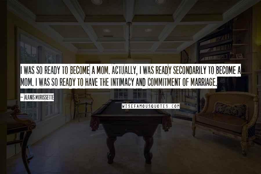 Alanis Morissette Quotes: I was so ready to become a mom. Actually, I was ready secondarily to become a mom. I was so ready to have the intimacy and commitment of marriage.