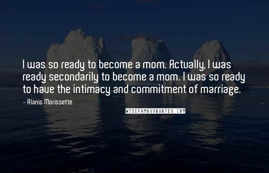 Alanis Morissette Quotes: I was so ready to become a mom. Actually, I was ready secondarily to become a mom. I was so ready to have the intimacy and commitment of marriage.