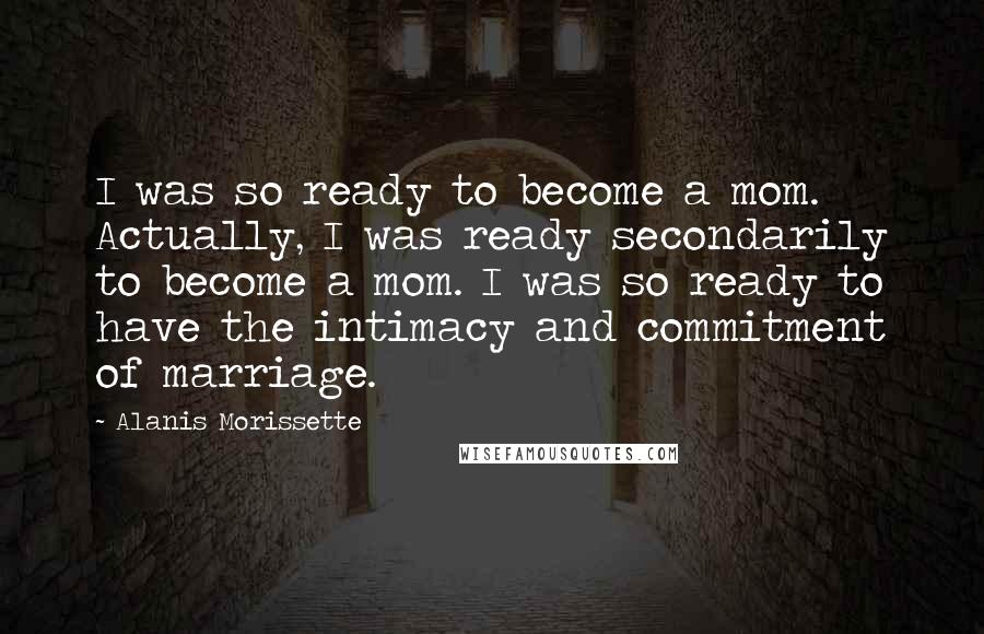 Alanis Morissette Quotes: I was so ready to become a mom. Actually, I was ready secondarily to become a mom. I was so ready to have the intimacy and commitment of marriage.