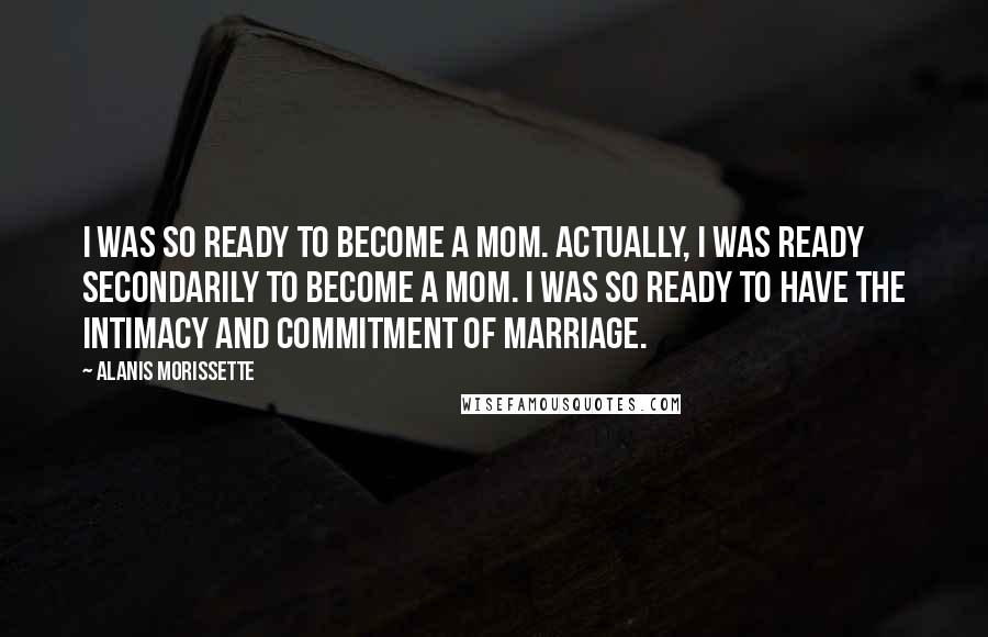 Alanis Morissette Quotes: I was so ready to become a mom. Actually, I was ready secondarily to become a mom. I was so ready to have the intimacy and commitment of marriage.