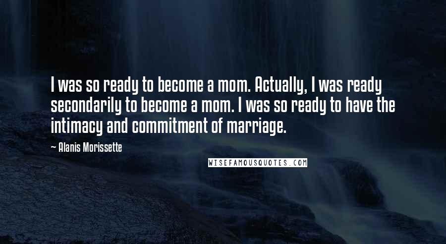 Alanis Morissette Quotes: I was so ready to become a mom. Actually, I was ready secondarily to become a mom. I was so ready to have the intimacy and commitment of marriage.