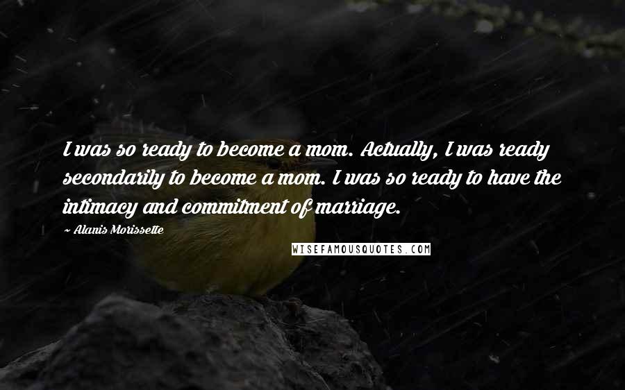 Alanis Morissette Quotes: I was so ready to become a mom. Actually, I was ready secondarily to become a mom. I was so ready to have the intimacy and commitment of marriage.
