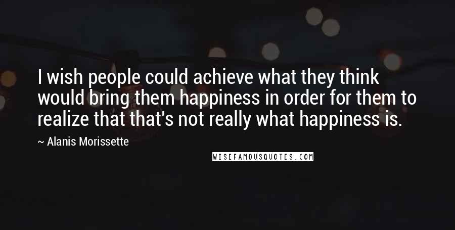 Alanis Morissette Quotes: I wish people could achieve what they think would bring them happiness in order for them to realize that that's not really what happiness is.