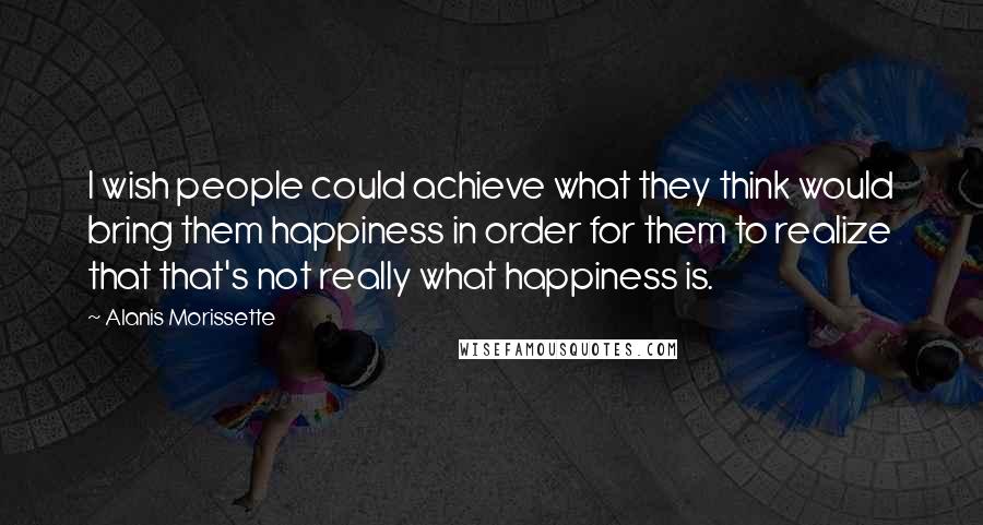 Alanis Morissette Quotes: I wish people could achieve what they think would bring them happiness in order for them to realize that that's not really what happiness is.