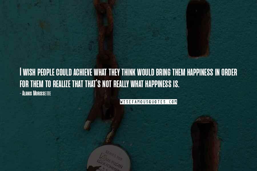 Alanis Morissette Quotes: I wish people could achieve what they think would bring them happiness in order for them to realize that that's not really what happiness is.