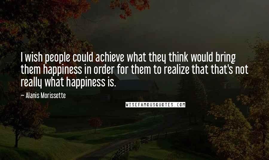 Alanis Morissette Quotes: I wish people could achieve what they think would bring them happiness in order for them to realize that that's not really what happiness is.