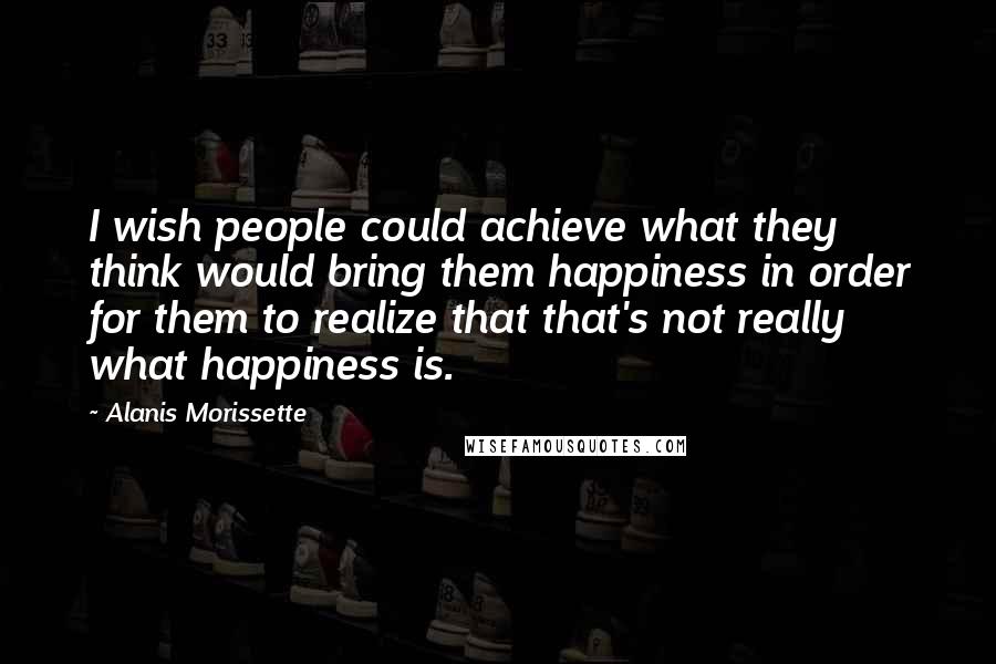 Alanis Morissette Quotes: I wish people could achieve what they think would bring them happiness in order for them to realize that that's not really what happiness is.