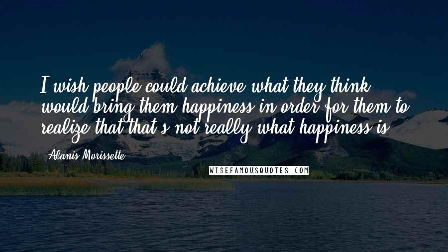 Alanis Morissette Quotes: I wish people could achieve what they think would bring them happiness in order for them to realize that that's not really what happiness is.