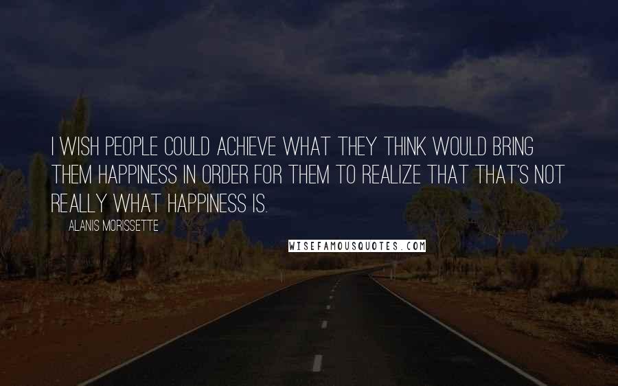 Alanis Morissette Quotes: I wish people could achieve what they think would bring them happiness in order for them to realize that that's not really what happiness is.