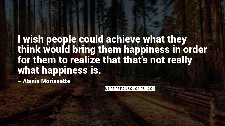 Alanis Morissette Quotes: I wish people could achieve what they think would bring them happiness in order for them to realize that that's not really what happiness is.