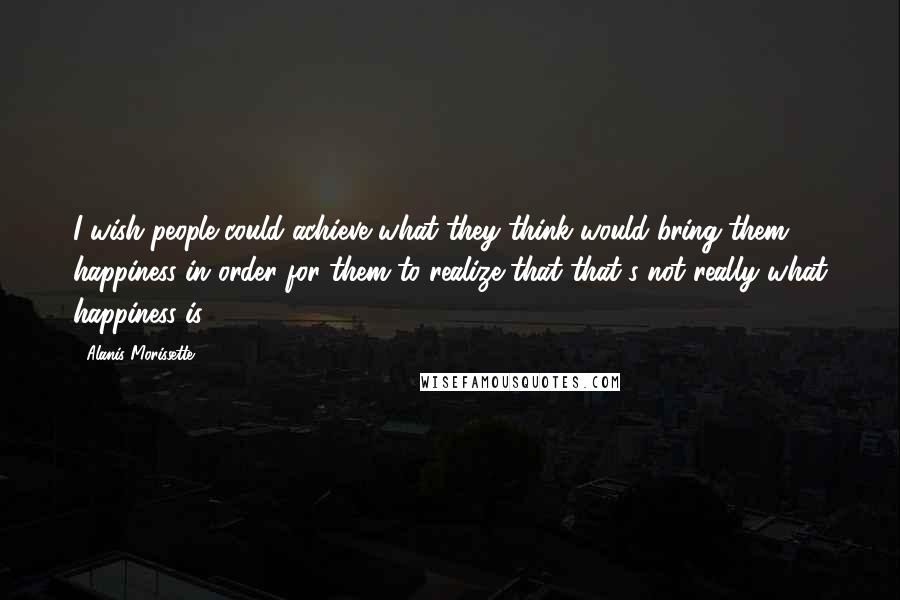 Alanis Morissette Quotes: I wish people could achieve what they think would bring them happiness in order for them to realize that that's not really what happiness is.