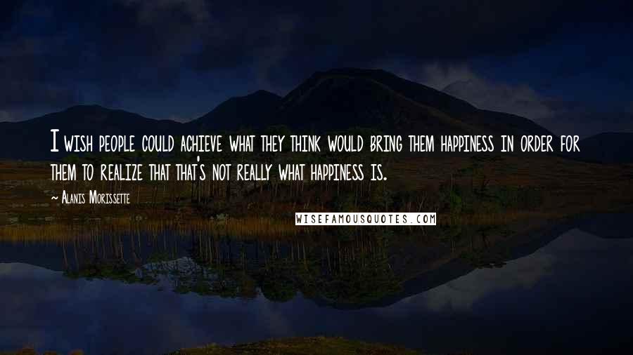 Alanis Morissette Quotes: I wish people could achieve what they think would bring them happiness in order for them to realize that that's not really what happiness is.