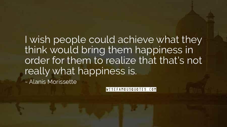 Alanis Morissette Quotes: I wish people could achieve what they think would bring them happiness in order for them to realize that that's not really what happiness is.