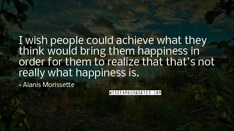 Alanis Morissette Quotes: I wish people could achieve what they think would bring them happiness in order for them to realize that that's not really what happiness is.