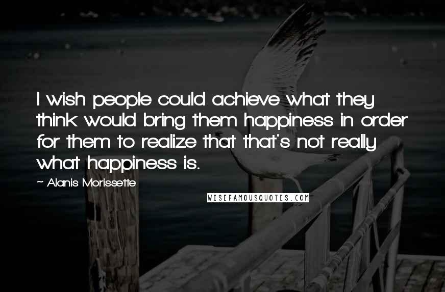 Alanis Morissette Quotes: I wish people could achieve what they think would bring them happiness in order for them to realize that that's not really what happiness is.