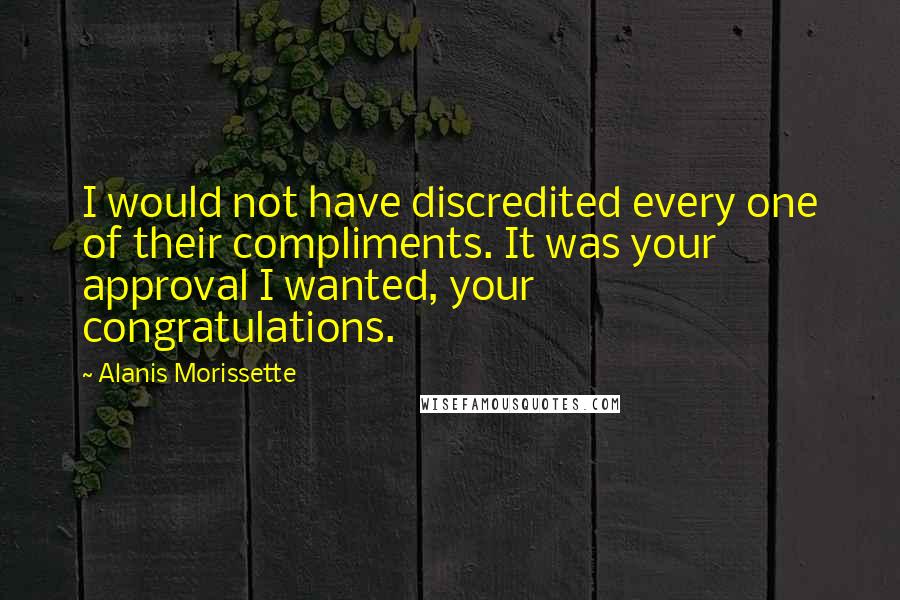 Alanis Morissette Quotes: I would not have discredited every one of their compliments. It was your approval I wanted, your congratulations.