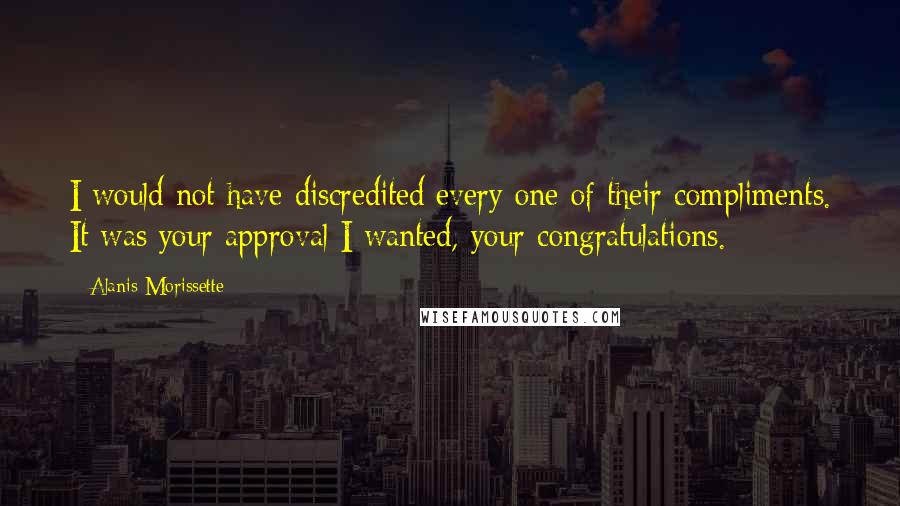 Alanis Morissette Quotes: I would not have discredited every one of their compliments. It was your approval I wanted, your congratulations.