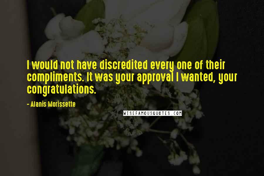 Alanis Morissette Quotes: I would not have discredited every one of their compliments. It was your approval I wanted, your congratulations.