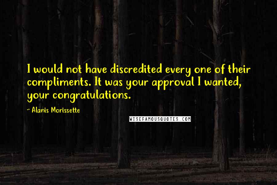 Alanis Morissette Quotes: I would not have discredited every one of their compliments. It was your approval I wanted, your congratulations.