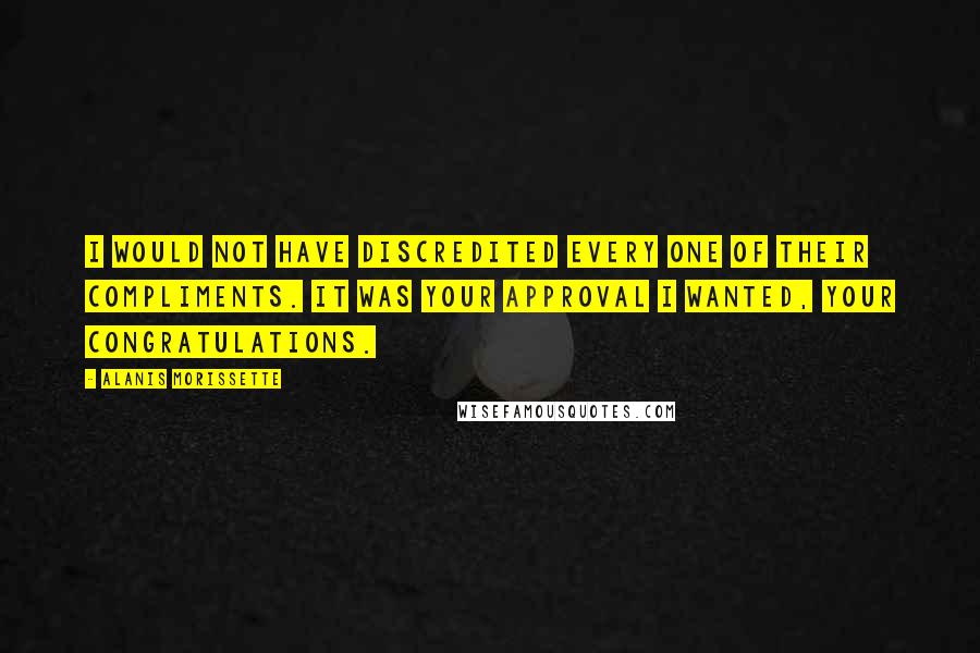 Alanis Morissette Quotes: I would not have discredited every one of their compliments. It was your approval I wanted, your congratulations.