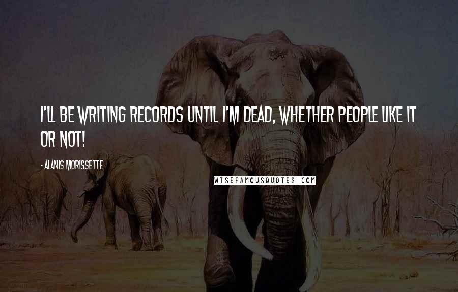 Alanis Morissette Quotes: I'll be writing records until I'm dead, whether people like it or not!