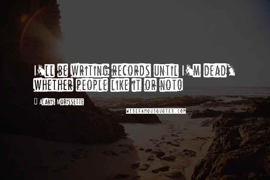 Alanis Morissette Quotes: I'll be writing records until I'm dead, whether people like it or not!