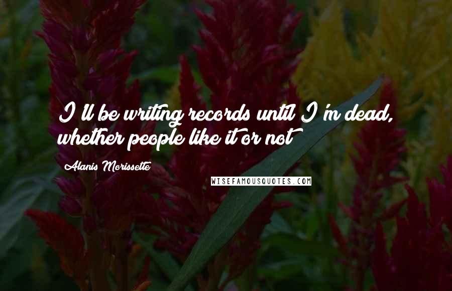 Alanis Morissette Quotes: I'll be writing records until I'm dead, whether people like it or not!