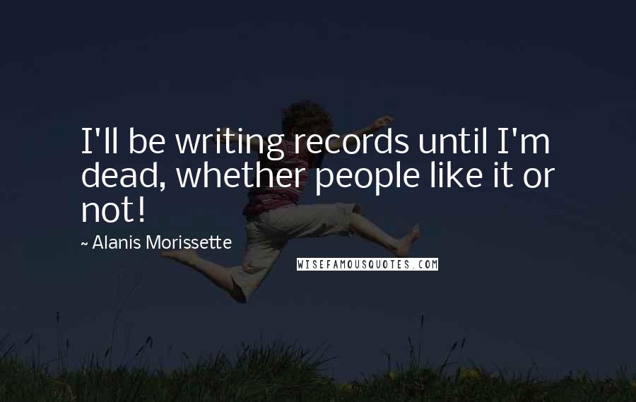 Alanis Morissette Quotes: I'll be writing records until I'm dead, whether people like it or not!