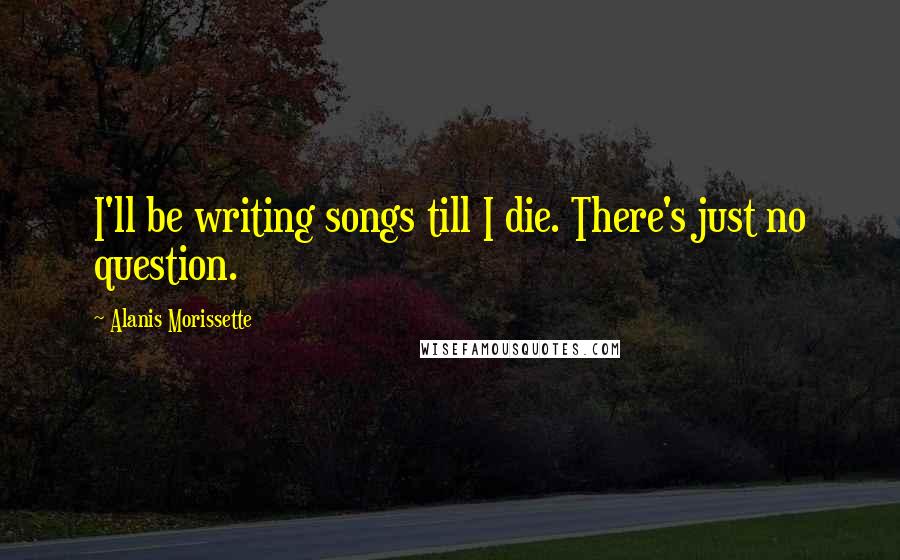 Alanis Morissette Quotes: I'll be writing songs till I die. There's just no question.