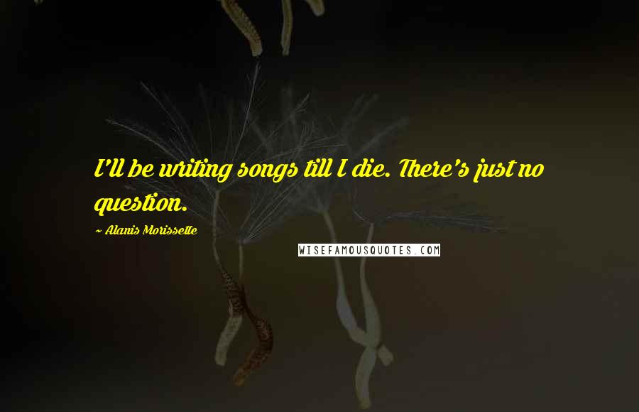 Alanis Morissette Quotes: I'll be writing songs till I die. There's just no question.