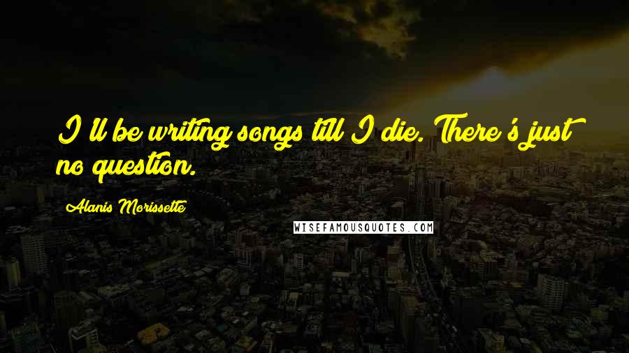 Alanis Morissette Quotes: I'll be writing songs till I die. There's just no question.