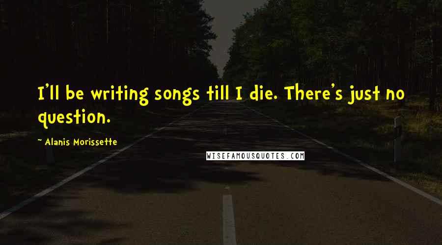 Alanis Morissette Quotes: I'll be writing songs till I die. There's just no question.