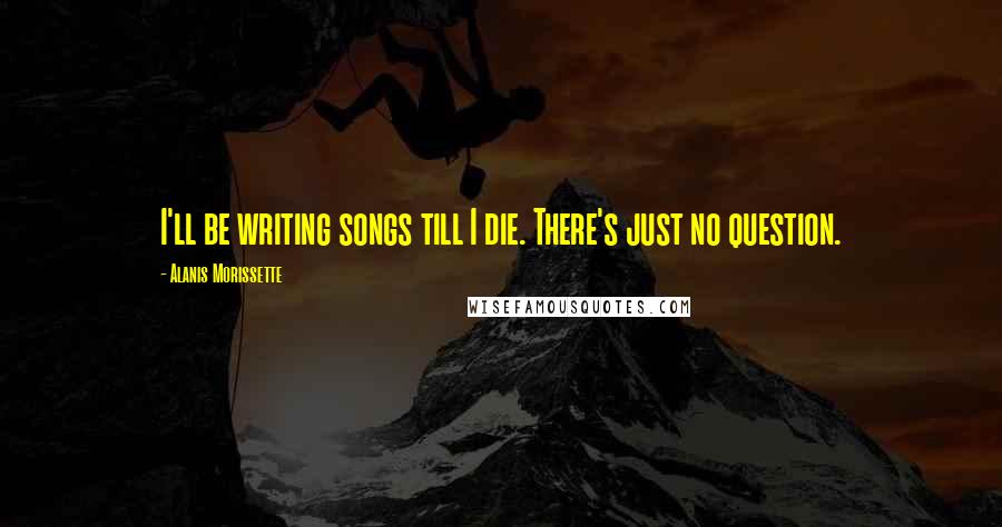 Alanis Morissette Quotes: I'll be writing songs till I die. There's just no question.