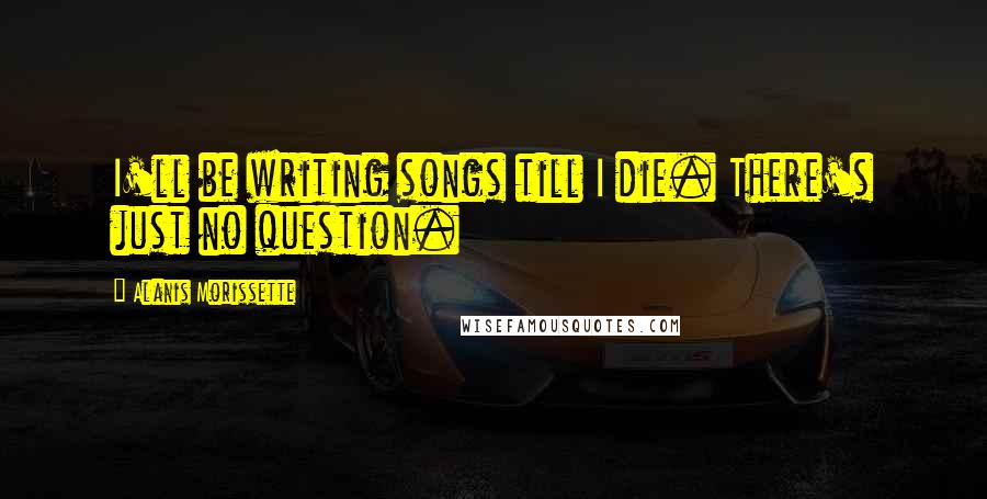 Alanis Morissette Quotes: I'll be writing songs till I die. There's just no question.