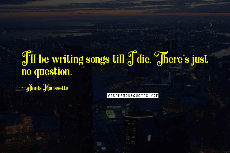 Alanis Morissette Quotes: I'll be writing songs till I die. There's just no question.