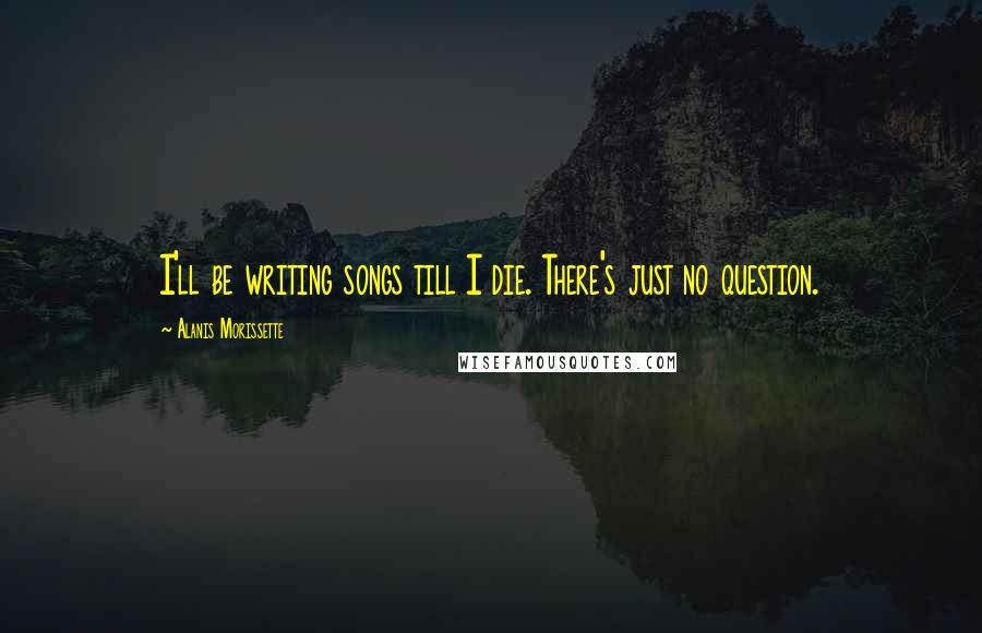 Alanis Morissette Quotes: I'll be writing songs till I die. There's just no question.