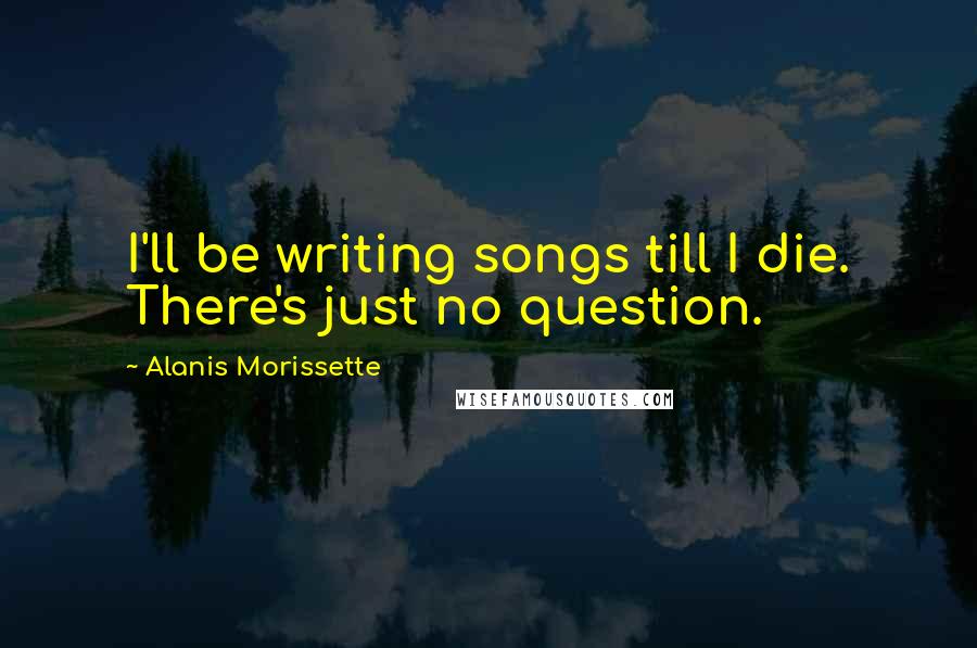 Alanis Morissette Quotes: I'll be writing songs till I die. There's just no question.