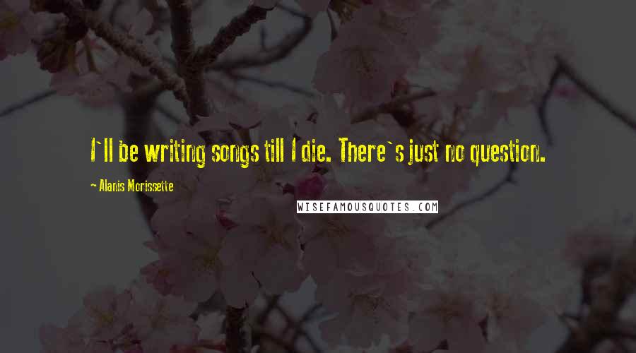 Alanis Morissette Quotes: I'll be writing songs till I die. There's just no question.