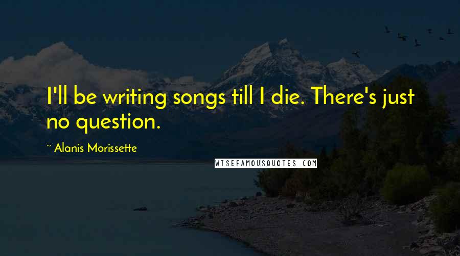 Alanis Morissette Quotes: I'll be writing songs till I die. There's just no question.