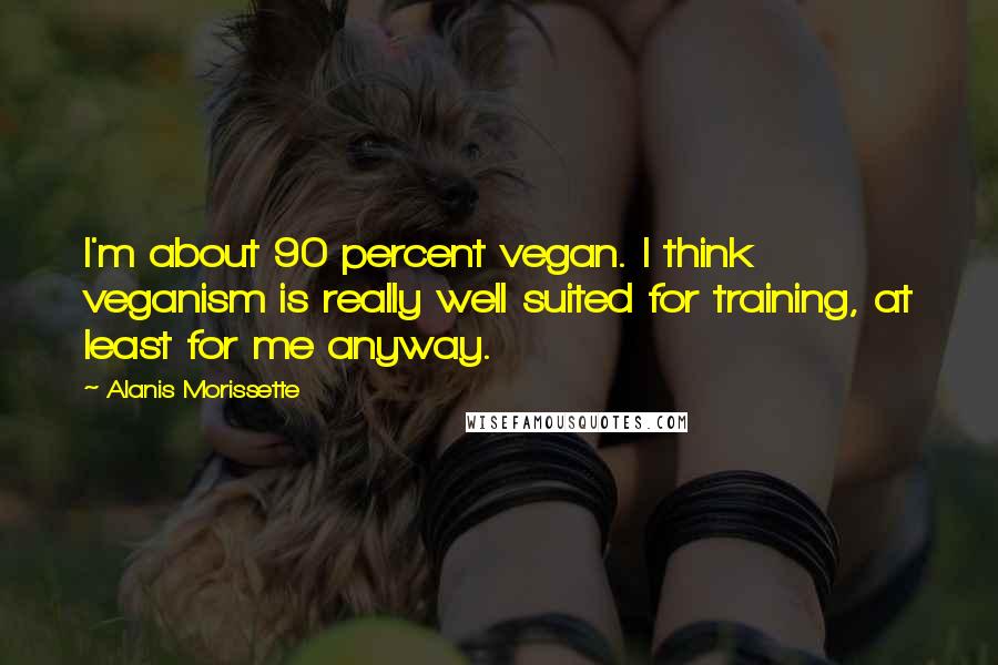 Alanis Morissette Quotes: I'm about 90 percent vegan. I think veganism is really well suited for training, at least for me anyway.
