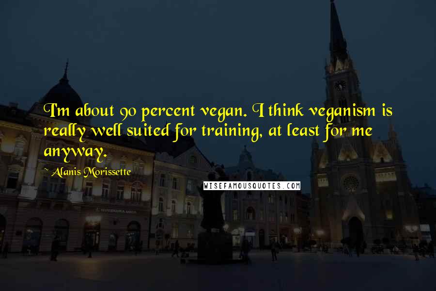 Alanis Morissette Quotes: I'm about 90 percent vegan. I think veganism is really well suited for training, at least for me anyway.