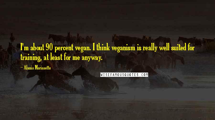 Alanis Morissette Quotes: I'm about 90 percent vegan. I think veganism is really well suited for training, at least for me anyway.