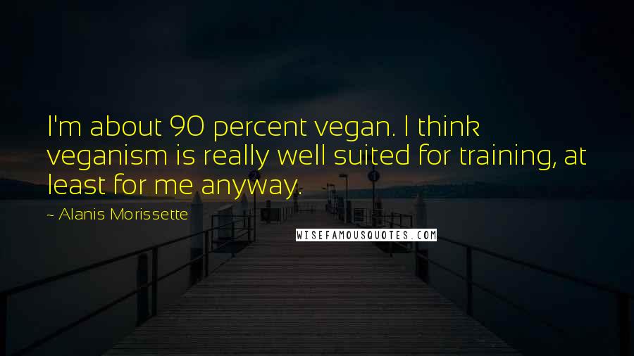 Alanis Morissette Quotes: I'm about 90 percent vegan. I think veganism is really well suited for training, at least for me anyway.