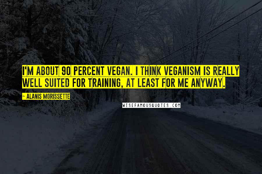 Alanis Morissette Quotes: I'm about 90 percent vegan. I think veganism is really well suited for training, at least for me anyway.